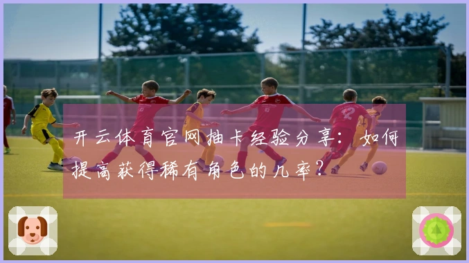 开云体育官网抽卡经验分享：如何提高获得稀有角色的几率？