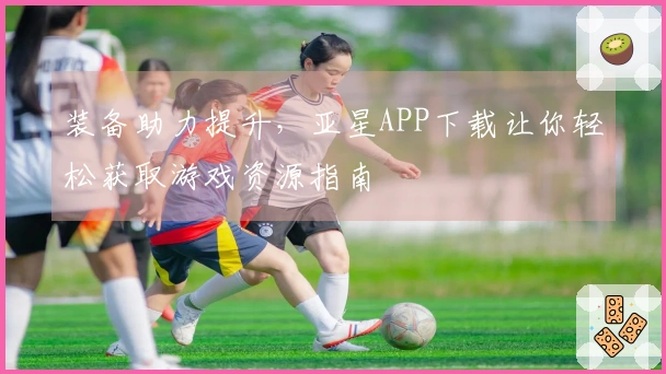 装备助力提升，亚星APP下载让你轻松获取游戏资源指南