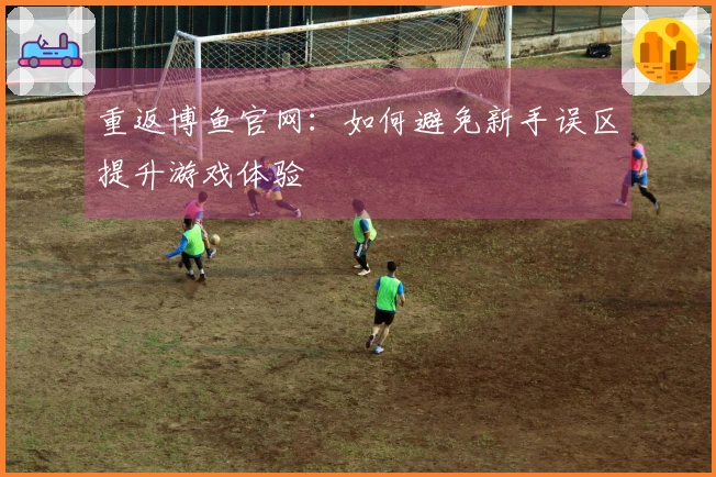 重返博鱼官网：如何避免新手误区提升游戏体验