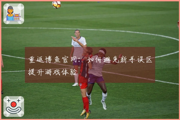 重返博鱼官网：如何避免新手误区提升游戏体验